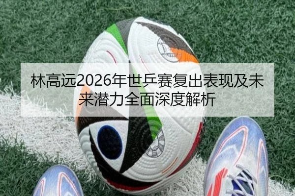 林高远2026年世乒赛复出表现及未来潜力全面深度解析 | LEYU SPORTS