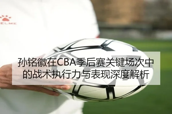 孙铭徽在CBA季后赛关键场次中的战术执行力与表现深度解析 | LEYU SPORTS